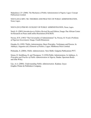 Maduabum, C.P. (2008). The Mechanics of Public Administration in Nigeria. Lagos: Concept 
Publications Limited. 
NOUN (2012) MPA 740- THEORIES AND PRACTICE OF PUBLIC ADMINISTRATION, 
Noun, Lagos. 
NOUN (2012) PSM 803- ECOLOGY OF PUBLIC ADMINISTRATION, Noun, Lagos. 
Nnoli, O. (2003) Introduction to Politics Revised Second Edition, Enugu: Pan African Center 
for Research on Peace andConflict Resolution (PACREP) 
Nwosu, H.N. (1983) “The Universality of Administration” In, Nwosu, H. N (ed.) Problems 
of Nigerian Government, Enugu: Fourth Dimension 
Onuaha, B. (1999) “Public Administration: Basic Principles, Techniques and Process. In 
Adebayo, Augustus (ed.) Elements of Politics, Lagos: Malthouse Press Limited. 
Polinaidu, S. (2004). Public Administration. New Delhi: Galgotia Publications PVT. 
Simon, H. Smithburg, D. and Thompson, V (1950) Public Administration. In Adebayo, A. 
Principles and Practice of Public Administration in Nigeria, Ibadan: Spectrum Books 
and John Wiley. 
Ujo, A.A. (2004). Understanding Public Administration. Kaduna: Joyce 
Graphic Printer & Publishers Company. 
 