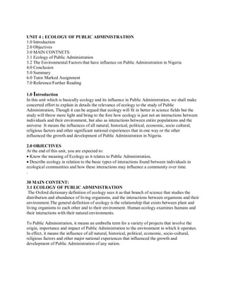 UNIT 4 ; ECOLOGY OF PUBLIC ADMINISTRATION 
1.0 Introduction 
2.0 Objectives 
3.0 MAIN CONTNETS 
3.1 Ecology of Public Administration 
3.2 The Environmental Factors that have influence on Public Administration in Nigeria 
4.0 Conclusion 
5.0 Summary 
6.0 Tutor Marked Assignment 
7.0 Reference/Further Reading 
1.0 Introduction 
In this unit which is basically ecology and its influence in Public Administration, we shall make 
concerted effort to explain in details the relevance of ecology to the study of Public 
Administration, Though it can be argued that ecology will fit in better in science fields but the 
study will throw more light and bring to the fore how ecology is just not an interactions between 
individuals and their environment, but also as interactions between entire populations and the 
universe It means the influences of all natural, historical, political, economic, socio cultural, 
religious factors and other significant national experiences that in one way or the other 
influenced the growth and development of Public Administration in Nigeria. 
2.0 OBJECTIVES 
At the end of this unit, you are expected to: 
Know the meaning of Ecology as it relates to Public Administration, 
Describe ecology in relation to the basic types of interactions found between individuals in 
ecological communities and how these interactions may influence a community over time. 
. 
30 MAIN CONTENT: 
3.1 ECOLOGY OF PUBLIC ADMINISTRATION 
The Oxford dictionary definition of ecology sees it as that branch of science that studies the 
distribution and abundance of living organisms, and the interactions between organisms and their 
environment.The general definition of ecology is the relationship that exists between plant and 
living organisms to each other and to their environment. Human ecology examines humans and 
their interactions with their natural environments. 
To Public Administration, it means an umbrella term for a variety of projects that involve the 
origin, importance and impact of Public Administration to the environment in which it operates. 
In effect, it means the influence of all natural, historical, political, economic, socio-cultural, 
religious factors and other major national experiences that influenced the growth and 
development of Public Administration of any nation. 
 