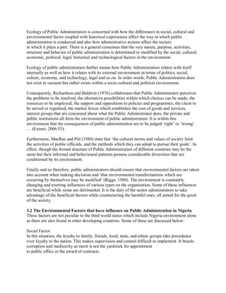 Ecology of Public Administration is concerned with how the differences in social, cultural and 
environmental factor coupled with historical experiences affect the way in which public 
administration is conducted and also how administrative actions affect the society 
in which it plays a part. There is a general consensus that the very nature, purpose, activities, 
structure and behavior of public administration is determined or modified by the social, cultural, 
economic, political, legal, historical and technological factors in the environment. 
Ecology of public administration further means how Public Administration relates with itself 
internally as well as how it relates with its external environment in terms of politics, social, 
culture, economy, and technology, legal and so on. In order words, Public Administration does 
not exist in vacuum but rather exists within a socio-cultural and political environment. 
Consequently, Richardson and Baldwin (1976) collaborates that Public Administrator perceives 
the problems to be resolved, the alternative possibilities within which choices can be made, the 
resources to be employed, the support and oppositions to policies and programmes, the client to 
be served or regulated, the market forces which establishes the cost of goods and services, 
interest groups that are concerned about what the Public Administrator does, the private and 
public institutions all form the environment of public administration. It is within this 
environment that the consequences of public administration are to be judged ‘right’ or ‘wrong’ 
… (Ezeani, 2006:52). 
Furthermore, MacRae and Pitt (1980) state that ‘the cultural norms and values of society limit 
the activities of public officials, and the methods which they can adopt to pursue their goals’. In 
effect, though the formal structure of Public Administration of different countries may be the 
same but their informal and behavioural patterns possess considerable diversities that are 
conditioned by its environment. 
Finally and so therefore, public administrators should ensure that environmental factors are taken 
into account when making decisions and ‘that environmental transformations which are 
occurring by themselves may be modified’ (Riggs, 1980). The environment is constantly 
changing and exerting influences of various types on the organization. Some of these influences 
are beneficial while some are detrimental. It is the duty of the senior administrators to take 
advantage of the beneficial factors while counteracting the harmful ones, all aimed for the good 
of the society. 
3.2 The Environmental Factors that have influence on Public Administration in Nigeria 
These factors are not peculiar to the third world states which include Nigeria environment alone 
as there are also found in other developing countries. Some of these are discussed below: 
Social Factor 
In this situation, the loyalty to family, friends, local, state, and ethnic groups take precedence 
over loyalty to the nation. This makes supervision and control difficult to implement. It breeds 
corruption and mediocrity as merit is not the yardstick for appointment 
to public office or the award of contracts. 
 