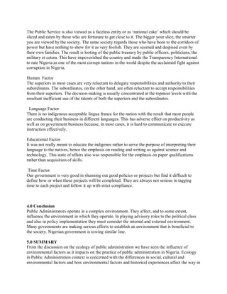 The Public Service is also viewed as a faceless entity or as ‘national cake’ which should be 
sliced and eaten by those who are fortunate to get close to it. The bigger your slice, the smarter 
you are viewed by the society. The same society regards those who have been to the corridors of 
power but have nothing to show for it as very foolish. They are scorned and despised even by 
their own families. The result is looting of the public treasury by public officers, politicians, the 
military et cetera. This have impoverished the country and made the Transparency International 
to rate Nigeria as one of the most corrupt nations in the world despite the acclaimed fight against 
corruption in Nigeria. 
Human Factor 
The superiors in most cases are very reluctant to delegate responsibilities and authority to their 
subordinates. The subordinates, on the other hand, are often reluctant to accept responsibilities 
from their superiors. The decision-making is usually concentrated at the topmost levels with the 
resultant inefficient use of the talents of both the superiors and the subordinates. 
Language Factor 
There is no indigenous acceptable lingua franca for the nation with the result that most people 
are conducting their business in different languages. This has adverse effect on productivity as 
well as on government business because, in most cases, it is hard to communicate or execute 
instruction effectively. 
Educational Factor 
It was not really meant to educate the indigenes rather to serve the purpose of interpreting their 
language to the natives, hence the emphasis on reading and writing as against science and 
technology. This state of affairs also was responsible for the emphasis on paper qualifications 
rather than acquisition of skills. 
Time Factor 
Our government is very good in shunning out good policies or projects but find it difficult to 
define how or when these projects will be completed. They are always not serious in tagging 
time to each project and follow it up with strict compliance. 
4.0 Conclusion 
Public Administrators operate in a complex environment. They affect, and to some extent, 
influence the environment in which they operate. In playing advisory roles to the political class 
and also in policy implementation they must consider the internal and external environment. 
Many governments are making serious efforts to establish an environment that is beneficial to 
the society. Nigerian government is towing similar line. 
5.0 SUMMARY 
From the discussion on the ecology of public administration we have seen the influence of 
environmental factors as it impacts on the practice of public administration in Nigeria. Ecology 
in Public Administration context is concerned with the differences in social, cultural and 
environmental factors and how environmental factors and historical experiences affect the way in 
 