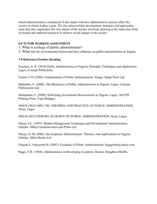 which administration is conducted. It also deals with how administrative actions affect the 
society in which it plays a part. We also observed that development strategies and approaches 
must take into cognizance the very nature of the society involved, drawing at the same time from 
its human and material resources to achieve social change in the society. 
6.0 TUTOR MARKED ASSIGNMENT 
1. What is ecology of public administration? 
2. What are the environmental factors that have influence on public administration in Nigeria 
7.0 References/Further Reading 
Eneanya, A. N. (2010) Public Administration in Nigeria; Principle, Techniques and Application. 
Lagos, Concept Publication. 
Ezeani, E.O. (2006). Fundamentals of Public Administration. Enugu. Snaap Press Ltd. 
Madaubm, C. (2008). The Mechanics of Public Administration in Nigeria. Lagos. Concept 
Publications Ltd. 
Maduabum, C. (2006). Reforming Government Bureaucracies in Nigeira. Lagos. ASCON 
Printing Press, Topo-Badagry. 
NOUN (2012) MPA 740- THEORIES AND PRACTICE OF PUBLIC ADMINISTRATION, 
Noun, Lagos. 
NOUN (2012) PSM 803- ECOLOGY OF PUBLIC ADMINISTRATION, Noun, Lagos. 
Okoye, J.C. (1997). Modern Management Techniques and Development Administration. 
Onitsha. Abbot Communication and Prints Ltd. 
Okoye, O. M. (2002). Development Administration: Theories And Applications in Nigeria. 
Onitsha. Abbot Books Ltd. 
Olojede I., Fajonyomi B. (2007). Essentials of Public Administration. Segeprints@yahoo.com. 
Riggs, F.W. (1964). Administration in Developing Countries. Boston: Houghton Muffin. 
 