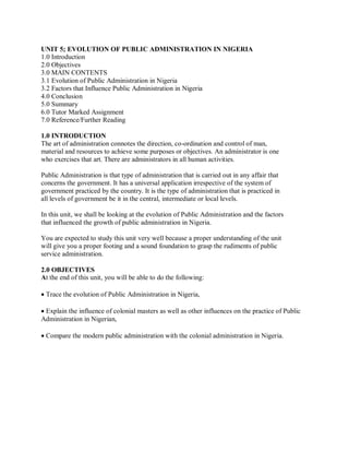 UNIT 5; EVOLUTION OF PUBLIC ADMINISTRATION IN NIGERIA 
1.0 Introduction 
2.0 Objectives 
3.0 MAIN CONTENTS 
3.1 Evolution of Public Administration in Nigeria 
3.2 Factors that Influence Public Administration in Nigeria 
4.0 Conclusion 
5.0 Summary 
6.0 Tutor Marked Assignment 
7.0 Reference/Further Reading 
1.0 INTRODUCTION 
The art of administration connotes the direction, co-ordination and control of man, 
material and resources to achieve some purposes or objectives. An administrator is one 
who exercises that art. There are administrators in all human activities. 
Public Administration is that type of administration that is carried out in any affair that 
concerns the government. It has a universal application irrespective of the system of 
government practiced by the country. It is the type of administration that is practiced in 
all levels of government be it in the central, intermediate or local levels. 
In this unit, we shall be looking at the evolution of Public Administration and the factors 
that influenced the growth of public administration in Nigeria. 
You are expected to study this unit very well because a proper understanding of the unit 
will give you a proper footing and a sound foundation to grasp the rudiments of public 
service administration. 
2.0 OBJECTIVES 
At the end of this unit, you will be able to do the following: 
 
Trace the evolution of Public Administration in Nigeria, 
 
Explain the influence of colonial masters as well as other influences on the practice of Public 
Administration in Nigerian, 
 
Compare the modern public administration with the colonial administration in Nigeria. 
 