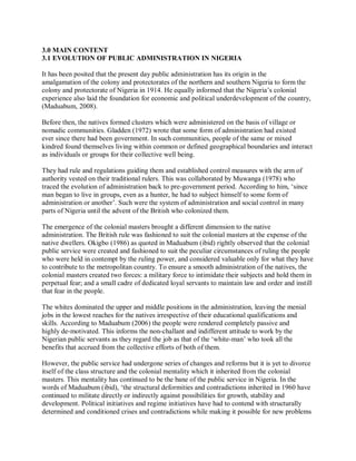 3.0 MAIN CONTENT 
3.1 EVOLUTION OF PUBLIC ADMINISTRATION IN NIGERIA 
It has been posited that the present day public administration has its origin in the 
amalgamation of the colony and protectorates of the northern and southern Nigeria to form the 
colony and protectorate of Nigeria in 1914. He equally informed that the Nigeria’s colonial 
experience also laid the foundation for economic and political underdevelopment of the country, 
(Maduabum, 2008). 
Before then, the natives formed clusters which were administered on the basis of village or 
nomadic communities. Gladden (1972) wrote that some form of administration had existed 
ever since there had been government. In such communities, people of the same or mixed 
kindred found themselves living within common or defined geographical boundaries and interact 
as individuals or groups for their collective well being. 
They had rule and regulations guiding them and established control measures with the arm of 
authority vested on their traditional rulers. This was collaborated by Muwanga (1978) who 
traced the evolution of administration back to pre-government period. According to him, ‘since 
man began to live in groups, even as a hunter, he had to subject himself to some form of 
administration or another’. Such were the system of administration and social control in many 
parts of Nigeria until the advent of the British who colonized them. 
The emergence of the colonial masters brought a different dimension to the native 
administration. The British rule was fashioned to suit the colonial masters at the expense of the 
native dwellers. Okigbo (1986) as quoted in Maduabum (ibid) rightly observed that the colonial 
public service were created and fashioned to suit the peculiar circumstances of ruling the people 
who were held in contempt by the ruling power, and considered valuable only for what they have 
to contribute to the metropolitan country. To ensure a smooth administration of the natives, the 
colonial masters created two forces: a military force to intimidate their subjects and hold them in 
perpetual fear; and a small cadre of dedicated loyal servants to maintain law and order and instill 
that fear in the people. 
The whites dominated the upper and middle positions in the administration, leaving the menial 
jobs in the lowest reaches for the natives irrespective of their educational qualifications and 
skills. According to Maduabum (2006) the people were rendered completely passive and 
highly de-motivated. This informs the non-challant and indifferent attitude to work by the 
Nigerian public servants as they regard the job as that of the ‘white-man’ who took all the 
benefits that accrued from the collective efforts of both of them. 
However, the public service had undergone series of changes and reforms but it is yet to divorce 
itself of the class structure and the colonial mentality which it inherited from the colonial 
masters. This mentality has continued to be the bane of the public service in Nigeria. In the 
words of Maduabum (ibid), ‘the structural deformities and contradictions inherited in 1960 have 
continued to militate directly or indirectly against possibilities for growth, stability and 
development. Political initiatives and regime initiatives have had to contend with structurally 
determined and conditioned crises and contradictions while making it possible for new problems 
 