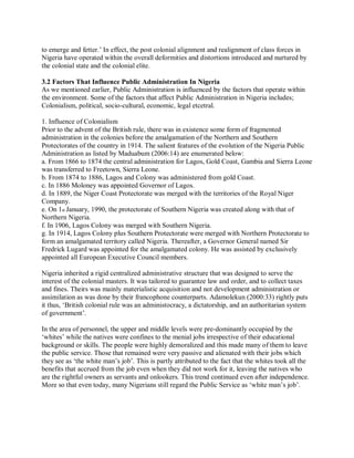 to emerge and fetter.’ In effect, the post colonial alignment and realignment of class forces in 
Nigeria have operated within the overall deformities and distortions introduced and nurtured by 
the colonial state and the colonial elite. 
3.2 Factors That Influence Public Administration In Nigeria 
As we mentioned earlier, Public Administration is influenced by the factors that operate within 
the environment. Some of the factors that affect Public Administration in Nigeria includes; 
Colonialism, political, socio-cultural, economic, legal etcetral. 
1. Influence of Colonialism 
Prior to the advent of the British rule, there was in existence some form of fragmented 
administration in the colonies before the amalgamation of the Northern and Southern 
Protectorates of the country in 1914. The salient features of the evolution of the Nigeria Public 
Administration as listed by Maduabum (2006:14) are enumerated below: 
a. From 1866 to 1874 the central administration for Lagos, Gold Coast, Gambia and Sierra Leone 
was transferred to Freetown, Sierra Leone. 
b. From 1874 to 1886, Lagos and Colony was administered from gold Coast. 
c. In 1886 Moloney was appointed Governor of Lagos. 
d. In 1889, the Niger Coast Protectorate was merged with the territories of the Royal Niger 
Company. 
e. On 1st January, 1990, the protectorate of Southern Nigeria was created along with that of 
Northern Nigeria. 
f. In 1906, Lagos Colony was merged with Southern Nigeria. 
g. In 1914, Lagos Colony plus Southern Protectorate were merged with Northern Protectorate to 
form an amalgamated territory called Nigeria. Thereafter, a Governor General named Sir 
Fredrick Lugard was appointed for the amalgamated colony. He was assisted by exclusively 
appointed all European Executive Council members. 
Nigeria inherited a rigid centralized administrative structure that was designed to serve the 
interest of the colonial masters. It was tailored to guarantee law and order, and to collect taxes 
and fines. Theirs was mainly materialistic acquisition and not development administration or 
assimilation as was done by their francophone counterparts. Adamolekun (2000:33) rightly puts 
it thus, ‘British colonial rule was an administocracy, a dictatorship, and an authoritarian system 
of government’. 
In the area of personnel, the upper and middle levels were pre-dominantly occupied by the 
‘whites’ while the natives were confines to the menial jobs irrespective of their educational 
background or skills. The people were highly demoralized and this made many of them to leave 
the public service. Those that remained were very passive and alienated with their jobs which 
they see as ‘the white man’s job’. This is partly attributed to the fact that the whites took all the 
benefits that accrued from the job even when they did not work for it, leaving the natives who 
are the rightful owners as servants and onlookers. This trend continued even after independence. 
More so that even today, many Nigerians still regard the Public Service as ‘white man’s job’. 
 