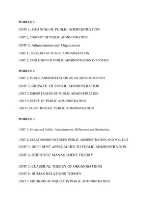 MODULE 1 
UNIT 1; MEANING OF PUBLIC ADMINISTRATION 
UNIT 2; CONCEPT OF PUBLIC ADMINISTRATION 
UNIT 3; Administration and Organization 
UNIT 4 ; ECOLOGY OF PUBLIC ADMINISTRATION 
UNIT 5; EVOLUTION OF PUBLIC ADMINISTRATION IN NIGERIA 
MODULE 2 
UNIT 1; PUBLIC ADMINISTRATION AS AN ARTS OR SCIENCE 
UNIT 2; GROWTH OF PUBLIC ADMINISTRATION 
UNIT 3; IMPORTANCES OF PUBLIC ADMINISTRATION 
UNIT 4 ;SCOPE OF PUBLIC ADMINISTRATION 
UNIT5 ;FUNCTIONS OF PUBLIC ADMINISTRATION 
MODULE 3 
UNIT 1; Private and Public Administration: Differences and Similarities 
UNIT 2; RELATIONSHIP BETWEEN PUBLIC ADMINISTRATION AND POLITICS 
UNIT 3; DIFFERENT APPROACHES TO PUBLIC ADMINISTRATION 
UNIT 4; SCIENTIFIC MANAGEMENT THEORY 
UNIT 5; CLASSICAL THEORY OF ORGANISATIONS 
UNIT 6; HUMAN RELATIONS THEORY 
UNIT 7; METHODS OF INQUIRY IN PUBLIC ADMINISTRATION 
 