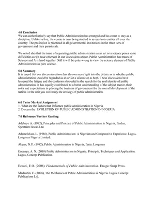 4.0 Conclusion 
We can authoritatively say that Public Administration has emerged and has come to stay as a 
discipline. Unlike before, the course is now being studied in several universities all over the 
country. The profession is practiced in all governmental institutions in the three tiers of 
government and their parastatals. 
We noted also that the issue of separating public administration as an art or a science poses some 
difficulties as we have observed in our discussions above. Public Administration has traces of 
Science and Art fused together. Still it will be quite wrong to view the science element of Public 
Administration as pure science. 
5.0 Summary 
It is hoped that our discussion above has thrown more light into the debate as to whether public 
administration should be regarded as an art or a science or as both. These discussions have 
lessened the fatigue and the confusion shrouded in the search for the real identity of public 
administration. It has equally contributed to a better understanding of the subject matter, their 
roles and expectations in piloting the business of government for the overall development of the 
nation. In the unit you will study the ecology of public administration. 
6.0 Tutor Marked Assignment 
1. What are the factors that influence public administration in Nigeria 
2. Discuss the EVOLUTION OF PUBLIC ADMINISTRATION IN NIGERIA 
7.0 Reference/Further Reading 
Adebayo A. (1992), Principles and Practice of Public Administration in Nigeria, Ibadan, 
Spectrum Books Ltd. 
Ademolekun, L. (1986), Public Administration: A Nigerian and Comparative Experience. Lagos, 
Longman Nigeria Limited. 
Akpan, N.U. (1982), Public Administration in Nigeria, Ikeja: Longman 
Eneanya, A. N. (2010) Public Administration in Nigeria; Principle, Techniques and Application. 
Lagos, Concept Publication. 
Ezeani, E.O. (2006). Fundamentals of Public Administration. Enugu: Snap Press. 
Madaubm, C. (2008). The Mechanics of Public Administration in Nigeria. Lagos. Concept 
Publications Ltd. 
 