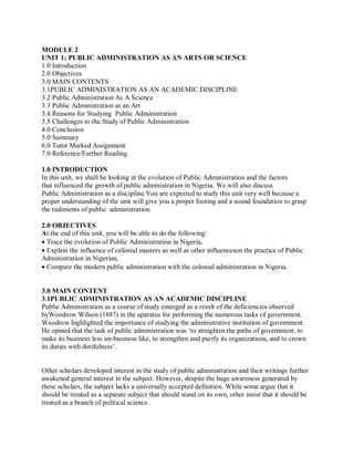 MODULE 2 
UNIT 1; PUBLIC ADMINISTRATION AS AN ARTS OR SCIENCE 
1.0 Introduction 
2.0 Objectives 
3.0 MAIN CONTENTS 
3.1PUBLIC ADMINISTRATION AS AN ACADEMIC DISCIPLINE 
3.2 Public Administration As A Science 
3.3 Public Administration as an Art 
3.4 Reasons for Studying Public Administration 
3.5 Challenges to the Study of Public Administration 
4.0 Conclusion 
5.0 Summary 
6.0 Tutor Marked Assignment 
7.0 Reference/Further Reading 
1.0 INTRODUCTION 
In this unit, we shall be looking at the evolution of Public Administration and the factors 
that influenced the growth of public administration in Nigeria. We will also discuss 
Public Administration as a discipline.You are expected to study this unit very well because a 
proper understanding of the unit will give you a proper footing and a sound foundation to grasp 
the rudiments of public administration. 
2.0 OBJECTIVES 
At the end of this unit, you will be able to do the following: 
Trace the evolution of Public Administration in Nigeria, 
Explain the influence of colonial masters as well as other influenceson the practice of Public 
Administration in Nigerian, 
Compare the modern public administration with the colonial administration in Nigeria. 
3.0 MAIN CONTENT 
3.1PUBLIC ADMINISTRATION AS AN ACADEMIC DISCIPLINE 
Public Administration as a course of study emerged as a result of the deficiencies observed 
byWoodrow Wilson (1887) in the aparatus for performing the numerous tasks of government. 
Woodrow highlighted the importance of studying the administrative institution of government. 
He opined that the task of public administration was ‘to straighten the paths of government, to 
make its business less un-business like, to strengthen and purify its organizations, and to crown 
its duties with dutifulness’. 
Other scholars developed interest in the study of public administration and their writings further 
awakened general interest in the subject. However, despite the huge awareness generated by 
these scholars, the subject lacks a universally accepted definition. While some argue that it 
should be treated as a separate subject that should stand on its own, other insist that it should be 
treated as a branch of political science. 
 