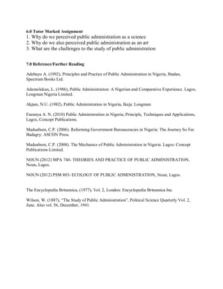 6.0 Tutor Marked Assignment 
1. Why do we perceived public administration as a science 
2. Why do we also perceived public administration as an art 
3. What are the challenges to the study of public administration 
7.0 Reference/Further Reading 
Adebayo A. (1992), Principles and Practice of Public Administration in Nigeria, Ibadan, 
Spectrum Books Ltd. 
Ademolekun, L. (1986), Public Administration: A Nigerian and Comparative Experience. Lagos, 
Longman Nigeria Limited. 
Akpan, N.U. (1982), Public Administration in Nigeria, Ikeja: Longman 
Eneanya A. N. (2010) Public Administration in Nigeria; Principle, Techniques and Applications, 
Lagos, Concept Publications. 
Maduabum, C.P. (2006). Reforming Government Bureaucracies in Nigeria: The Journey So Far. 
Badagry: ASCON Press. 
Maduabum, C.P. (2008). The Mechanics of Public Administration in Nigeria. Lagos: Concept 
Publications Limited. 
NOUN (2012) MPA 740- THEORIES AND PRACTICE OF PUBLIC ADMINISTRATION, 
Noun, Lagos. 
NOUN (2012) PSM 803- ECOLOGY OF PUBLIC ADMINISTRATION, Noun, Lagos. 
The Encyclopedia Britannica, (1977), Vol. 2, London: Encyclopedia Britannica Inc. 
Wilson, W. (1887), “The Study of Public Administration”, Political Science Quarterly Vol. 2, 
June. Also vol. 56, December, 1941. 
 