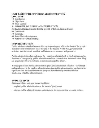 UNIT 2; GROWTH OF PUBLIC ADMINISTRATION 
CONTENTS 
1.0 Introduction 
2.0 Objectives 
3.0 Main Content 
3.1 GROWTH OF PUBLIC ADMINISTRATION 
3.2 Factors that responsible for the growth of Public Administration 
4.0 Conclusion 
5.0 Summary 
6.0 Tutor-Marked Assignment 
7.0 References/Further Reading 
1.0 INTRODUCTION 
Public administration has become all – encompassing and affects the lives of the people 
from the womb to the tomb. Since the end of the Second World War, governmental 
activities have increased manifold and became more complex and pervasive. 
Public administration has undergone far – reaching changes both in its objectives and in 
functions. Consequently, public administrators have centered new functional areas. They 
are grappling with new problems in administering public affairs. 
It is recognised that public administration plays crucial role in all societies – developed 
and developing. In the modern administrative state, public administration has become so 
significant that our development and progress depend mainly upon the efficient 
functioning of public administration. 
2.0 OBJECTIVES 
At the end of this unit, you should be able to: 
 explain public administration as the basis of government 
 discuss public administration as an instrument for implementing laws and policies 
 