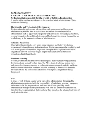 3.0 MAIN CONTENT 
3.1GROWTH OF PUBLIC ADMINISTRATION 
3.2 Factors that responsible for the growth of Public Administration 
A number of factors have contributed to the growth of public administration. These 
include the following. 
The Scientific and Technological Development 
The invention of telephone and telegraph has made government and large–scale 
administration possible. The introduction of mechanical devices in the office 
administration such as typewriters, teleprinter and calculators, photocopying machines, 
personal computers, fax and the electronic mail has brought even more changes that are 
revolutionary in the ways and methods of administration. 
Industrial Revolution 
It has led to the growth of a very large –scale industries and factory production, 
overcrowded industrial towns, and urban slums. The factory system also resulted in such 
evils as the growth of capitalism, large scale unemployment, exploitation of labour, 
longer hours of work and lower wages, employment of children in hazardous 
occupations, health hazards, etc. 
Economic Planning 
Modern governments have resorted to planning as a method of achieving economic 
development and goals of welfare state. The Afro–Asian developing nations have 
undertaken development planning to reshape their economies and societies and in the 
wake of the new liberalised economic reforms, planning, as a method of economic 
development and the administrative functions relating to it, are gradually being 
diminished. 
War 
In times of both first and second world war, public administration through public 
administrators are entrusted with the responsibility of mobilising necessary manpower 
and resources for the purpose of war and other activities acquired by public 
administration during wartime continue and even after the termination of both wars. 
Based on this, we can conclude that wars have their impact on the sphere of activities of 
public administration. 
 