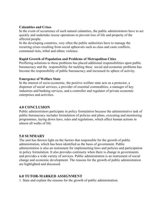 Calamities and Crises 
In the event of occurrence of such natural calamities, the public administrators have to act 
quickly and undertake rescue operations to prevent loss of life and property of the 
affected people. 
In the developing countries, very often the public authorities have to manage the 
recurring crises resulting from social upheavals such as class and caste conflicts, 
communal riots, tribal and ethnic violence. 
Rapid Growth of Population and Problems of Metropolitan Cities 
Proffering solutions to these problems has placed additional responsibilities upon public 
bureaucracy and the responsibility for tackling these social and economic problems has 
become the responsibility of public bureaucracy and increased its sphere of activity. 
Emergence of Welfare State 
In the interest of socio-economic, the positive welfare state acts as a protector, a 
dispenser of social services, a provider of essential commodities, a manager of key 
industries and banking services, and a controller and regulator of private economic 
enterprises and activities. 
4.0 CONCLUSION 
Public administrators participate in policy formulation because the administrative task of 
public bureaucracy includes formulation of policies and plans, executing and monitoring 
programmes, laying down laws, rules and regulations, which affect human actions in 
almost all walks of life. 
5.0 SUMMARY 
The unit has thrown light on the factors that responsible for the growth of public 
administration, which has been identified as the basis of government. Public 
administration is also an instrument for implementing laws and policies and participation 
in policy formulation. It also provides continuity when there is change in governments 
and provides a wide variety of services. Public administration is an instrument of social 
change and economic development. The reasons for the growth of public administration 
are highlighted and discussed. 
6.0 TUTOR-MARKED ASSIGNMENT 
1. State and explain the reasons for the growth of public administration. 
 