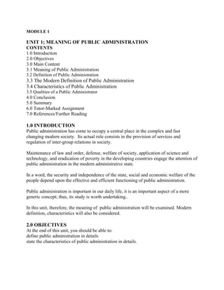 MODULE 1 
UNIT 1; MEANING OF PUBLIC ADMINISTRATION 
CONTENTS 
1.0 Introduction 
2.0 Objectives 
3.0 Main Content 
3.1 Meaning of Public Administration 
3.2 Definition of Public Administration 
3.3 The Modern Definition of Public Administration 
3.4 Characteristics of Public Administration 
3.5 Qualities of a Public Administrator 
4.0 Conclusion 
5.0 Summary 
6.0 Tutor-Marked Assignment 
7.0 References/Further Reading 
1.0 INTRODUCTION 
Public administration has come to occupy a central place in the complex and fast 
changing modern society. Its actual role consists in the provision of services and 
regulation of inter-group relations in society. 
Maintenance of law and order, defense, welfare of society, application of science and 
technology, and eradication of poverty in the developing countries engage the attention of 
public administration in the modern administrative state. 
In a word, the security and independence of the state, social and economic welfare of the 
people depend upon the effective and efficient functioning of public administration. 
Public administration is important in our daily life, it is an important aspect of a more 
generic concept; thus, its study is worth undertaking.. 
In this unit, therefore, the meaning of public administration will be examined. Modern 
definition, characteristics will also be considered. 
2.0 OBJECTIVES 
At the end of this unit, you should be able to: 
define public administration in details 
state the characteristics of public administration in details. 
 