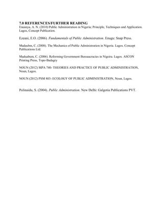 7.0 REFERENCES/FURTHER READING 
Eneanya, A. N. (2010) Public Administration in Nigeria; Principle, Techniques and Application. 
Lagos, Concept Publication. 
Ezeani, E.O. (2006). Fundamentals of Public Administration. Enugu: Snap Press. 
Madaubm, C. (2008). The Mechanics of Public Administration in Nigeria. Lagos. Concept 
Publications Ltd. 
Maduabum, C. (2006). Reforming Government Bureaucracies in Nigeira. Lagos. ASCON 
Printing Press, Topo-Badagry 
NOUN (2012) MPA 740- THEORIES AND PRACTICE OF PUBLIC ADMINISTRATION, 
Noun, Lagos. 
NOUN (2012) PSM 803- ECOLOGY OF PUBLIC ADMINISTRATION, Noun, Lagos. 
Polinaidu, S. (2004). Public Administration. New Delhi: Galgotia Publications PVT. 
 
