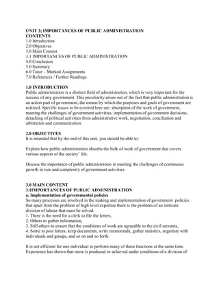 UNIT 3; IMPORTANCES OF PUBLIC ADMINISTRATION 
CONTENTS 
1.0 Introduction 
2.0 Objectives 
3.0 Main Content 
3.1 IMPORTANCES OF PUBLIC ADMINISTRATION 
4.0 Conclusion 
5.0 Summary 
6.0 Tutor – Marked Assignments 
7.0 References / Further Readings 
1.0 INTRODUCTION 
Public administration is a distinct field of administration, which is very important for the 
success of any government. This peculiarity arises out of the fact that public administration is 
an action part of government, the means by which the purposes and goals of government are 
realized. Specific issues to be covered here are: absorption of the work of government, 
meeting the challenges of government activities, implementation of government decisions, 
detaching of political activities from administrative work, negotiation, conciliation and 
arbitration and communication. 
2.0 OBJECTIVES 
It is intended that by the end of this unit, you should be able to: 
Explain how public administration absorbs the bulk of work of government that covers 
various aspects of the society’ life. 
Discuss the importance of public administration in meeting the challenges of continuous 
growth in size and complexity of government activities 
3.0 MAIN CONTENT 
3.1IMPORTANCES OF PUBLIC ADMINISTRATION 
a. Implementation of governmental policies 
So many processes are involved in the making and implementation of government policies 
that apart from the problem of high level expertise there is the problem of an intricate 
division of labour that must be solved. 
1. There is the need for a clerk to file the letters, 
2. Others to gather information, 
3. Still others to ensure that the conditions of work are agreeable to the civil servants, 
4. Some to post letters, keep documents, write memoranda, gather statistics, negotiate with 
individuals and groups, and so on and so forth. 
It is not efficient for one individual to perform many of these functions at the same time. 
Experience has shown that more is produced or achieved under conditions of a division of 
 