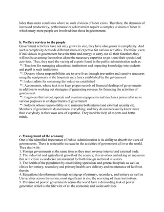 labor than under conditions where no such division of labor exists. Therefore, the demands of 
increased productivity, performance or achievement require a complex division of labor in 
which many more people are involved than those in government. 
b. Welfare services to the people 
Government activities have not only grown in size, they have also grown in complexity. And 
such a complexity demands different kinds of expertise for various activities. Therefore, even 
if individuals in government have the time and energy to carry out all their functions they 
will not have among themselves alone the necessary expertise to go round their specialized 
activities. Thus, they need the variety of experts found in the public administration such as: 
Teachers for managing educational institutions and impacting knowledge into students 
and pupil in such institutions 
Doctors whose responsibilities are to save lives through preventive and curative measures 
using the equipments in the hospitals and clinics established by the government 
Industrialists for sustaining the industries established 
Accountants, whose task is to keep proper records of financial dealings of governments 
in addition to working out strategies of generating revenue for financing the activities of 
government 
Engineers that invent, operate and maintain equipments and machines procured to serve 
various purposes in all departments of government 
Soldiers whose responsibility is to maintain both internal and external security etc. 
Members of government do not know everything; and they do not necessarily know more 
than everybody in their own area of expertise. They need the help of experts and better 
minds. 
c. Management of the economy 
One of the identified importance of Public Administration is its ability to absorb the work of 
governments. There is noticeable increase in the activities of government all over the world. 
They deal with: 
1. Foreign governments at the same time as they must oversee internal and external trade. 
2. The industrial and agricultural growth of the country; this involves embarking on measures 
that will create a conducive environment for both foreign and local investors 
3. The health of the population by establishing specialists and general hospitals as well as 
clinics for tertiary, secondary and primary health care delivery and maintenance of facilities 
therein 
4. Educational development through setting up of primary, secondary, and tertiary as well as 
Universities across the nation, most significant is also the servicing of these institutions. 
5. Provision of power: governments across the world have a demanding task of power 
generation which is the life wire of all the economic and social activities 
 
