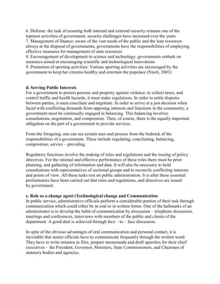 6. Defense: the task of ensuring both internal and external security remains one of the 
topmost activities of government, security challenges have increased over the years 
7. Management of finance: aware of the vast needs of the public and the lean resources 
always at the disposal of governments, governments have the responsibilities of employing 
effective measures for management of state resources 
8. Encouragement of development in science and technology: governments embark on 
measures aimed at encouraging scientific and technological innovations 
9. Promotion of sporting activities: Various sporting activities are encouraged by the 
government to keep her citizens healthy and entertain the populace (Nnoli, 2003) 
d. Serving Public Interests 
For a government to protect persons and property against violence, to collect taxes, and 
control traffic and health hazards, it must make regulations. In order to settle disputes 
between parties, it must conciliate and negotiate. In order to arrive at a just decision when 
faced with conflicting demands from opposing interests and functions in the community, a 
government must be continually engaged in balancing. This balancing involves 
consultations, negotiation, and compromise. Then, of course, there is the equally important 
obligation on the part of a government to provide services. 
From the foregoing, one can see certain uses and process from the bedrock of the 
responsibilities of a government. These include regulating, conciliating, balancing, 
compromise, service – providing. 
Regulatory functions involve the making of rules and regulations and the issuing of policy 
directives. For the rational and effective performance of these roles there must be prior 
planning, and gathering of information and data. It will also be necessary to hold 
consultations with representatives of sectional groups and to reconcile conflicting interests 
and points of view. All these tasks rest on public administration. It is after these essential 
preliminaries have been carried out that rules and regulations, and directives are issued 
by government. 
e. Role as a change agent (Technological change and Communication 
In public service, administrative officials perform a considerable portion of their task through 
communication which could either be in oral or in written forms. One of the hallmarks of an 
administrator is to develop the habit of communication by discussion – telephone discussion, 
meetings and conferences, interviews with members of the public and clients of the 
department. A good deal is achieved through face – to – face discussion. 
In spite of the obvious advantages of oral communication and personal contact, it is 
inevitable that senior officials have to communicate frequently through the written word. 
They have to write minutes in files, prepare memoranda and draft speeches for their chief 
executives – the President, Governor, Ministers, State Commissioners, and Chairmen of 
statutory bodies and agencies. 
 