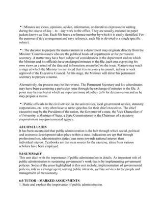 Minutes are views, opinions, advice, information, or directives expressed in writing 
during the course of day – to – day work in the office. They are usually enclosed in paper 
jackets known as files. Each file bears a reference number by which it is easily identified. For 
the purpose of tidy arrangement and easy reference, each file is devoted to a single specific 
subject. 
The decision to prepare the memorandum in a department may originate directly from the 
Minister/ Commissioners who are the political heads of departments or the permanent 
secretary. A matter may have been subject of consideration in the department and on which 
the Minister and his officials have exchanged minutes in the file, each one expressing his 
own views as a result of the data and information assembled on the issue. Matters may reach 
a stage at which the Minister is convinced that it is necessary to consult, inform or seek 
approval of the Executive Council. At this stage, the Minister will direct his permanent 
secretary to prepare a memo. 
Alternatively, the process may be the reverse. The Permanent Secretary and his subordinates 
may have been examining a particular issue through the exchange of minutes in the file. A 
point may be reached at which an important issue of policy calls for determination and as he 
may prepare a memo. 
Public officials in the civil service, in the universities, local government service, statutory 
corporations, etc. very often have to write speeches for their chief executives. The chief 
executive may be the President of the nation, the Governor of a state, the Vice Chancellor of 
a University, a Minister of State, a State Commissioner or the Chairman of a statutory 
corporation or any governmental agency. 
4.0 CONCLUSION 
It has been ascertained that public administration is the hub through which social, political 
and economic development takes place within a state. Indications are apt that through 
professionalism, administrative duties lean more towards national interest than 
individual interest. Textbooks are the main source for the exercise; ideas from various 
scholars have been employed. 
5.0 SUMMARY 
This unit dealt with the importance of public administration in details. An important role of 
public administration is sustaining government’s work that is by implementing government 
policies. Some of the areas highlighted in this unit include; implementation of governmental 
policies, role as a change agent, serving public interests, welfare services to the people and 
management of the economy 
6.0 TUTOR – MARKED ASSIGNMENTS 
1. State and explain the importance of public administration. 
 