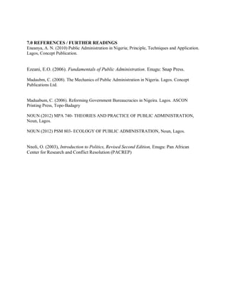 7.0 REFERENCES / FURTHER READINGS 
Eneanya, A. N. (2010) Public Administration in Nigeria; Principle, Techniques and Application. 
Lagos, Concept Publication. 
Ezeani, E.O. (2006). Fundamentals of Public Administration. Enugu: Snap Press. 
Madaubm, C. (2008). The Mechanics of Public Administration in Nigeria. Lagos. Concept 
Publications Ltd. 
Maduabum, C. (2006). Reforming Government Bureaucracies in Nigeira. Lagos. ASCON 
Printing Press, Topo-Badagry 
NOUN (2012) MPA 740- THEORIES AND PRACTICE OF PUBLIC ADMINISTRATION, 
Noun, Lagos. 
NOUN (2012) PSM 803- ECOLOGY OF PUBLIC ADMINISTRATION, Noun, Lagos. 
Nnoli, O. (2003), Introduction to Politics, Revised Second Edition, Enugu: Pan African 
Center for Research and Conflict Resolution (PACREP) 
 