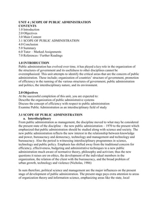 UNIT 4 ; SCOPE OF PUBLIC ADMINISTRATION 
CONTENTS 
1.0 Introduction 
2.0 Objectives 
3.0 Main Content 
3.1 SCOPE OF PUBLIC ADMINISTRATION 
4.0 Conclusion 
5.0 Summary 
6.0 Tutor – Marked Assignments 
7.0 References / Further Readings 
1.0 INTRODUCTION 
Public administration has evolved over time, it has played a key role in the organization of 
the structures of government and its usefulness to other disciplines cannot be 
overemphasized. This unit attempts to identify the critical areas that are the concern of public 
administration. These include; organization of countries’ structure of government, promotion 
of efficiency in the running of the various structures of government, public administration 
and politics, the interdisciplinary nature, and its environment. 
2.0 Objectives 
At the successful completion of this unit, you are expected to: 
Describe the organization of public administrative systems 
Discuss the concept of efficiency with respect to public administration 
Examine Public Administration as an interdisciplinary field of study 
3.1 SCOPE OF PUBLIC ADMINISTRATION 
a. Interdisciplinary 
From public administration as management, the discipline moved to what may be considered 
the present state of the discipline – the new public administration – 1970 to the present which 
emphasized that public administration should be studied along with science and society. The 
new public administration reflects the new interest in the relationship between knowledge 
and power, bureaucracy and democracy, technology and management and technology and 
bureaucracy. Also the period is witnessing interdisciplinary programmes in science, 
technology and public policy. Emphasis has shifted away from the traditional concern for 
efficiency, effectiveness, budgeting and administrative techniques to a new public 
administration much aware of normative theory, philosophy and activism; thus the new 
questions it raises are on ethics, the development of the individual members in the 
organization, the relation of the client with the bureaucracy, and the broad problem of 
urban growth, technology and violence (Nicholas, 1986) 
In sum therefore, political science and management are the major influences on the present 
stage of development of public administration. The present stage pays extra attention to areas 
of organization theory and information science, emphasizing areas like the state, local 
 
