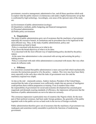 government, executive management, administrative law, and all those questions which seek 
to explain what the public interest is in democracy and under a highly bureaucratic set up that 
is confronted by high technology. Accordingly, core areas of the spresent state of the study 
are: 
(a) Environment of public administration (ecology) 
(b) Quantitative methods, public budgeting and financial management; 
(c) Personnel administration 
(d) Public policy environment 
b. Organization 
The study of public administration grew out of awareness that the machinery of government 
especially the executive branch, its institutions and its procedures has to be organized in the 
most efficient way. Thus, in the study of public administration, policy and 
administration go hand in hand. 
Policy is concerned with decisions as to what to do; 
It lays down the broad objectives of what is to be done. 
It is concerned with the most efficient way of implementing policy decided by the policy 
makers 
At the same time administration is also concerned with serving and assisting the policy – 
making process. 
Policy is concerned with ends while administration is concerned with means. But very often 
means do influence ends. 
c. Efficiency 
It is sometimes assumed that public administration is mere conveyor belt which mechanically 
executes the instructions passed to it by the policy – makers. This view may have been likely 
more especially in the early days when the tasks of government were few and the 
machinery required was simple. 
As late as the mid – nineteenth century, Andrew Jackson, President of the United States, 
asserted that the tasks of government were sufficiently simple that any person of intelligence 
could perform them without preparation or training. Even in modern times when 
the responsibility of government for social and economic development has assumed great 
magnitude and demands exacting standards of efficiency, the impression still persists that the 
functions of public administration are not to be taken too seriously. 
This erroneous impression is particularly true of countries like Nigeria which, for the most 
part of their political existence, had been under foreign guidance, the generality of the public 
regarded work in the public service as hard work in the service of foreign overlords. 
Public administration therefore grew out of awareness that the machinery of government was 
inadequate and sometimes totally unsuitable to perform the functions of modernizing 
government. 
 