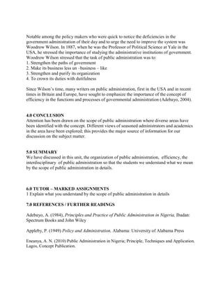 Notable among the policy makers who were quick to notice the deficiencies in the 
government administration of their day and to urge the need to improve the system was 
Woodrow Wilson. In 1887, when he was the Professor of Political Science at Yale in the 
USA, he stressed the importance of studying the administrative institutions of government. 
Woodrow Wilson stressed that the task of public administration was to: 
1. Strengthen the paths of government 
2. Make its business less un –business – like 
3. Strengthen and purify its organization 
4. To crown its duties with dutifulness 
Since Wilson’s time, many writers on public administration, first in the USA and in recent 
times in Britain and Europe, have sought to emphasize the importance of the concept of 
efficiency in the functions and processes of governmental administration (Adebayo, 2004). 
4.0 CONCLUSION 
Attention has been drawn on the scope of public administration where diverse areas have 
been identified with the concept. Different views of seasoned administrators and academics 
in the area have been explored; this provides the major source of information for our 
discussion on the subject matter. 
5.0 SUMMARY 
We have discussed in this unit, the organization of public administration, efficiency, the 
interdisciplinary of public administration so that the students we understand what we mean 
by the scope of public administration in details. 
6.0 TUTOR – MARKED ASSIGNMENTS 
1 Explain what you understand by the scope of public administration in details 
7.0 REFERENCES / FURTHER READINGS 
Adebayo, A. (1984), Principles and Practice of Public Administration in Nigeria, Ibadan: 
Spectrum Books and John Wiley 
Appleby, P. (1949) Policy and Administration, Alabama: University of Alabama Press 
Eneanya, A. N. (2010) Public Administration in Nigeria; Principle, Techniques and Application. 
Lagos, Concept Publication. 
 