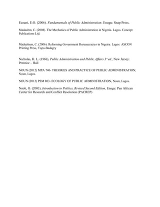 Ezeani, E.O. (2006). Fundamentals of Public Administration. Enugu: Snap Press. 
Madaubm, C. (2008). The Mechanics of Public Administration in Nigeria. Lagos. Concept 
Publications Ltd. 
Maduabum, C. (2006). Reforming Government Bureaucracies in Nigeira. Lagos. ASCON 
Printing Press, Topo-Badagry 
Nicholas, H. L. (1986), Public Administration and Public Affairs 3rd ed., New Jersey: 
Prentice – Hall 
NOUN (2012) MPA 740- THEORIES AND PRACTICE OF PUBLIC ADMINISTRATION, 
Noun, Lagos. 
NOUN (2012) PSM 803- ECOLOGY OF PUBLIC ADMINISTRATION, Noun, Lagos. 
Nnoli, O. (2003), Introduction to Politics, Revised Second Edition, Enugu: Pan African 
Center for Research and Conflict Resolution (PACREP) 
 