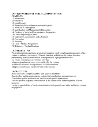 UNIT 5; FUNCTIONS OF PUBLIC ADMINISTRATION 
CONTENTS 
1.0 Introduction 
2.0 Objectives 
3.0 Main Content 
3.1 Sustaining the incumbent government in power 
3.2 Provision of Employment 
3.3 Identification and Management of Resources 
3.4 Provision of social welfare services to the populace 
3.5 Conducting Foreign Affairs 
3.6 Negotiation, Conciliation, and Arbitration 
4.0 Conclusion 
5.0 Summary 
6.0 Tutor – Marked Assignments 
7.0 References / Further Readings 
1.0 INTRODUCTION 
Public administration performs a variety of functions which complement the activities of the 
various branches of government. This unit therefore will discuss the various functions 
performed by public administration. Among the roles highlighted in unit are 
(a) Ensure continuity of government activities 
(b) provision of employment opportunities for the citizens 
(c) Identification and management of available resources 
(d) provision of social welfare services to the masses 
2.0 OBJECTIVES 
At the successful completion of this unit, you will be able to: 
Describe how public administration sustains the incumbent government in power 
Explain how public administration provides employment opportunities 
State the position of public administration in the identification and management of state 
resources 
List the responsibilities of public administration in the provision of social welfare services to 
the populace 
 