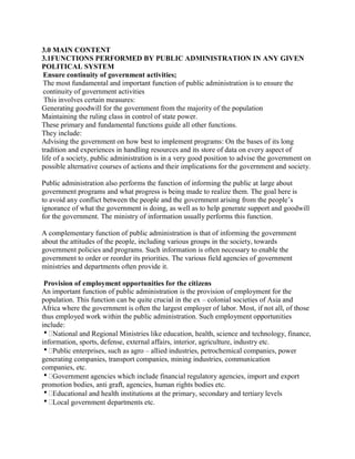 3.0 MAIN CONTENT 
3.1FUNCTIONS PERFORMED BY PUBLIC ADMINISTRATION IN ANY GIVEN 
POLITICAL SYSTEM 
Ensure continuity of government activities; 
The most fundamental and important function of public administration is to ensure the 
continuity of government activities 
This involves certain measures: 
Generating goodwill for the government from the majority of the population 
Maintaining the ruling class in control of state power. 
These primary and fundamental functions guide all other functions. 
They include: 
Advising the government on how best to implement programs: On the bases of its long 
tradition and experiences in handling resources and its store of data on every aspect of 
life of a society, public administration is in a very good position to advise the government on 
possible alternative courses of actions and their implications for the government and society. 
Public administration also performs the function of informing the public at large about 
government programs and what progress is being made to realize them. The goal here is 
to avoid any conflict between the people and the government arising from the people’s 
ignorance of what the government is doing, as well as to help generate support and goodwill 
for the government. The ministry of information usually performs this function. 
A complementary function of public administration is that of informing the government 
about the attitudes of the people, including various groups in the society, towards 
government policies and programs. Such information is often necessary to enable the 
government to order or reorder its priorities. The various field agencies of government 
ministries and departments often provide it. 
Provision of employment opportunities for the citizens 
An important function of public administration is the provision of employment for the 
population. This function can be quite crucial in the ex – colonial societies of Asia and 
Africa where the government is often the largest employer of labor. Most, if not all, of those 
thus employed work within the public administration. Such employment opportunities 
include: 
National and Regional Ministries like education, health, science and technology, finance, 
information, sports, defense, external affairs, interior, agriculture, industry etc. 
Public enterprises, such as agro – allied industries, petrochemical companies, power 
generating companies, transport companies, mining industries, communication 
companies, etc. 
Government agencies which include financial regulatory agencies, import and export 
promotion bodies, anti graft, agencies, human rights bodies etc. 
Educational and health institutions at the primary, secondary and tertiary levels 
Local government departments etc. 
 