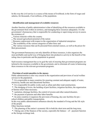 In this way the civil service is a source of the means of livelihood, in the form of wages and 
salaries, for thousands, if not millions, of the population. 
Identification and management of available resources 
Another function of public administration is that of identifying all the resources available to 
the government from within its territory, and managing these resources adequately. It is the 
government’s bureaucracy that is responsible for conducting or supervising surveys to assess 
the existence of: 
_ Various minerals within the country 
_ The unused agricultural potential of the nation 
_ Resource endowment with respect to the organization of industrial enterprises 
_ The availability of the various categories of labor force and 
_ The various resources that can be procured from external sources, as well as the prices for 
their procurement. 
The government bureaucracy not only identifies all these resources, it also organizes the 
most profitable and useful way of bringing them into productive activity to the benefit of the 
ruling class in particular and the population in general. 
Such resource management has as its goal the task of ensuring that government programs are 
tailored to the resources available to the government, and to eliminate all waste in harnessing 
these resources to the relevant government programs. 
Provision of social amenities to the masses 
Public administration is also very crucial in the organization and provision of social welfare 
services to the population. 
It is responsible in many countries for ensuring constant and adequate supply of water, 
electricity, health care and educational facilities. 
It is responsible for public works such as urban and other road constructions. 
The dredging of rivers, the building of port facilities, irrigation facilities, the organization 
of famine relief when necessary. 
sanitation, drainage facilities, the control of erosion and other natural disasters. 
the payment of pension and other labor benefits 
In some countries it organizes the provision of housing, day care facilities for pre – 
school children and public transportation. 
In this way public administration influences directly the standard of living and the life style 
of the people. 
Other functions include 
The planning of the nation’s economic life in both the short term and the long term, 
Taking care of the finances of the society, especially the balance – of – payment function 
or the foreign exchange task. 
 