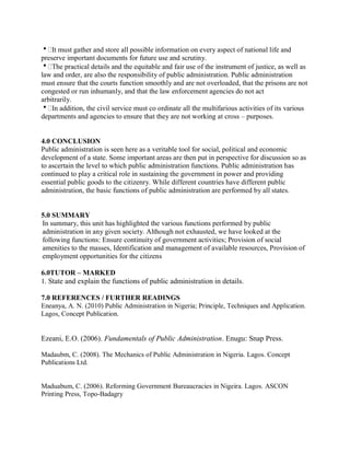 It must gather and store all possible information on every aspect of national life and 
preserve important documents for future use and scrutiny. 
The practical details and the equitable and fair use of the instrument of justice, as well as 
law and order, are also the responsibility of public administration. Public administration 
must ensure that the courts function smoothly and are not overloaded, that the prisons are not 
congested or run inhumanly, and that the law enforcement agencies do not act 
arbitrarily. 
In addition, the civil service must co ordinate all the multifarious activities of its various 
departments and agencies to ensure that they are not working at cross – purposes. 
4.0 CONCLUSION 
Public administration is seen here as a veritable tool for social, political and economic 
development of a state. Some important areas are then put in perspective for discussion so as 
to ascertain the level to which public administration functions. Public administration has 
continued to play a critical role in sustaining the government in power and providing 
essential public goods to the citizenry. While different countries have different public 
administration, the basic functions of public administration are performed by all states. 
5.0 SUMMARY 
In summary, this unit has highlighted the various functions performed by public 
administration in any given society. Although not exhausted, we have looked at the 
following functions: Ensure continuity of government activities; Provision of social 
amenities to the masses, Identification and management of available resources, Provision of 
employment opportunities for the citizens 
6.0TUTOR – MARKED 
1. State and explain the functions of public administration in details. 
7.0 REFERENCES / FURTHER READINGS 
Eneanya, A. N. (2010) Public Administration in Nigeria; Principle, Techniques and Application. 
Lagos, Concept Publication. 
Ezeani, E.O. (2006). Fundamentals of Public Administration. Enugu: Snap Press. 
Madaubm, C. (2008). The Mechanics of Public Administration in Nigeria. Lagos. Concept 
Publications Ltd. 
Maduabum, C. (2006). Reforming Government Bureaucracies in Nigeira. Lagos. ASCON 
Printing Press, Topo-Badagry 
 