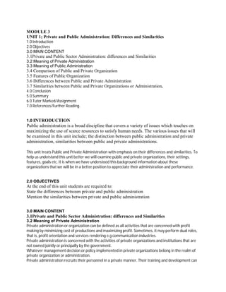 MODULE 3 
UNIT 1; Private and Public Administration: Differences and Similarities 
1.0 Introduction 
2.0 Objectives 
3.0 MAIN CONTENT 
3.1Private and Public Sector Administration: differences and Similarities 
3.2 Meaning of Private Administration 
3.3 Meaning of Public Administration 
3.4 Comparison of Public and Private Organization 
3.5 Features of Public Organization 
3.6 Differences between Public and Private Administration 
3.7 Similarities between Public and Private Organizations or Administration. 
4.0 Conclusion 
5.0 Summary 
6.0 Tutor Marked/Assignment 
7.0 References/Further Reading. 
1.0 INTRODUCTION 
Public administration is a broad discipline that covers a variety of issues which touches on 
maximizing the use of scarce resources to satisfy human needs. The various issues that will 
be examined in this unit include; the distinction between public administration and private 
administration, similarities between public and private administrations. 
This unit treats Public and Private Administration with emphasis on their differences and similarities. To 
help us understand this unit better we will examine public and private organizations, their settings, 
features, goals etc. It is when we have understood this background information about these 
organizations that we will be in a better position to appreciate their administration and performance. 
2.0 OBJECTIVES 
At the end of this unit students are required to: 
State the differences between private and public administration 
Mention the similarities between private and public administration 
3.0 MAIN CONTENT 
3.1Private and Public Sector Administration: differences and Similarities 
3.2 Meaning of Private Administration 
Private administration or organization can be defined as all activities that are concerned with profit 
making by minimizing cost of productions and maximizing profit. Sometimes, it may perform dual roles, 
that is, profit orientation and services rendering e.g communication industries. 
Private administration is concerned with the activities of private organizations and institutions that are 
not owned jointly or principally by the government. 
Whatever management decision or policy implemented in private organizations belong in the realm of 
private organization or administration. 
Private administration recruits their personnel in a private manner. Their training and development can 
 