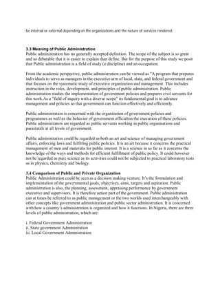 be internal or external depending on the organizations and the nature of services rendered. 
3.3 Meaning of Public Administration 
Public administration has no generally accepted definition. The scope of the subject is so great 
and so debatable that it is easier to explain than define. But for the purpose of this study we posit 
that Public administration is a field of study (a discipline) and an occupation. 
From the academic perspective, public administration can be viewed as A program that prepares 
individuals to serve as managers in the executive arm of local, state, and federal government and 
that focuses on the systematic study of executive organization and management. This includes 
instruction in the roles, development, and principles of public administration. Public 
administration studies the implementation of government policies and prepares civil servants for 
this work.As a field of inquiry with a diverse scope its fundamental goal is to advance 
management and policies so that government can function effectively and efficiently. 
Public administration is concerned with the organization of government policies and 
programmes as well as the behavior of government officialsin the execution of these policies. 
Public administrators are regarded as public servants working in public organisations and 
parastatals at all levels of government. 
Public administration could be regarded as both an art and science of managing government 
affairs, enforcing laws and fulfilling public policies. It is an art because it concerns the practical 
management of men and materials for public interest. It is a science in so far as it concerns the 
knowledge of the ways and methods for efficient fulfillment of public policy. It could however 
not be regarded as pure science as its activities could not be subjected to practical laboratory tests 
as in physics, chemistry and biology. 
3.4 Comparison of Public and Private Organization 
Public Administration could be seen as a decision making venture. It’s the formulation and 
implementation of the governmental goals, objectives, aims, targets and aspiration. Public 
administration is also, the planning, assessment, appraising performance by government 
executive and supervisors. It is therefore action part of the government. Public administration 
can at times be referred to as public management or the two worlds used interchangeably with 
other concepts like government administration and public sector administration. It is concerned 
with how a country’s administration is organized and how it functions. In Nigeria, there are three 
levels of public administration, which are: 
i. Federal Government Administration 
ii. State government Administration 
iii. Local Government Administration 
 