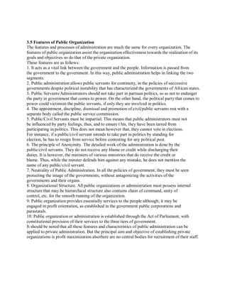 3.5 Features of Public Organization 
The features and processes of administration are much the same for every organization. The 
features of public organization assist the organization effectiveness towards the realization of its 
goals and objectives so do that of the private organization. 
These features are as follows: 
1. It acts as a vital link between the government and the people. Information is passed from 
the government to the government. In this way, public administration helps in linking the two 
segments. 
2. Public administration allows public servants for continuity, in the policies of successive 
governments despite political instability that has characterized the governments of African states. 
3. Public Servants/Administrators should not take part in partisan politics, so as not to endanger 
the party in government that comes to power. On the other hand, the political party that comes to 
power could victimize the public servants, if only they are involved in politics. 
4. The appointment, discipline, dismissal and promotion of civil/public servants rest with a 
separate body called the public service commission. 
5. Public/Civil Servants must be impartial. This means that public administrators must not 
be influenced by party feelings, thus, and to ensure t his, they have been tarred from 
participating in politics. This does not mean however that, they cannot vote in elections. 
For instance, if a public/civil servant intends to take part in politics by standing for 
election, he has to resign from service before contesting for any political post. 
6. The principle of Anonymity. The detailed work of the administration is done by the 
public/civil servants. They do not receive any blame or credit while discharging their 
duties. It is however, the ministers of various ministries that do receive the credit or 
blame. Thus, while the minster defends him against any mistake, he does not mention the 
name of any public/civil servant. 
7. Neutrality of Public Administration. In all the policies of government, they must be seen 
protecting the image of the governments, without antagonizing the activities of the 
governments and their organs. 
8. Organizational Structure. All public organizations or administration must possess internal 
structure that may be hierarchical structure also contains chain of command, unity of 
control, etc. for the smooth running of the organization. 
9. Public organization provides essentially services to the people although; it may be 
engaged in profit orientation, as established in the government public corporations and 
parastatals. 
10. Public organization or administration is established through the Act of Parliament, with 
constitutional provision of their services to the three tiers of government. 
It should be noted that all these features and characteristics of public administration can be 
applied to private administration. But the principal aim and objective of establishing private 
organizations is profit maximization alsothere are no central bodies for recruitment of their staff. 
 