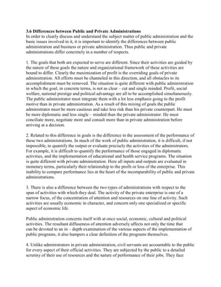 3.6 Differences between Public and Private Administrations 
In order to clearly discuss and understand the subject matter of public administration and the 
basic issues involved in it, it is important to identify the differences between public 
administration and business or private administration. Thus public and private 
administrations differ concretely in a number of respects. 
1. The goals that both are expected to serve are different. Since their activities are guided by 
the nature of these goals the nature and organizational framework of these activities are 
bound to differ. Clearly the maximization of profit is the overriding goals of private 
administration. All efforts must be channeled in this direction, and all obstacles to its 
accomplishment must be removed. The situation is quite different with public administration 
in which the goal, in concrete terms, is not as clear – cut and single minded. Profit, social 
welfare, national prestige and political advantage are all to be accomplished simultaneously. 
The public administrator must integrate them with a lot less emphasis going to the profit 
motive than in private administration. As a result of this mixing of goals the public 
administrator must be more cautious and take less risk than his private counterpart. He must 
be more diplomatic and less single – minded than the private administrator. He must 
conciliate more, negotiate more and consult more than in private administration before 
arriving at a decision. 
2. Related to this difference in goals is the difference in the assessment of the performance of 
these two administrations. In much of the work of public administration, it is difficult, if not 
impossible, to quantify the output or evaluate precisely the activities of the administrators. 
For example, it is difficult to quantify the performance of those engaged in diplomatic 
activities, and the implementation of educational and health service programs. The situation 
is quite different with private administration. Here all inputs and outputs are evaluated in 
monetary terms, particularly their relationship to the profit or loss of the enterprise. This 
inability to compare performance lies at the heart of the incomparability of public and private 
administrations. 
3. There is also a difference between the two types of administrations with respect to the 
span of activities with which they deal. The activity of the private enterprise is one of a 
narrow focus, of the concentration of attention and resources on one line of activity. Such 
activities are usually economic in character, and concern only one specialized or specific 
aspect of economic life. 
Public administration concerns itself with at once social, economic, cultural and political 
activities. The resultant diffuseness of attention adversely affects not only the time that 
can be devoted to an in – depth examination of the various aspects of the implementation of 
public programs, it also hampers a clear definition of the programs themselves. 
4. Unlike administrators in private administration, civil servants are accountable to the public 
for every aspect of their official activities. They are subjected by the public to a detailed 
scrutiny of their use of resources and the nature of performance of their jobs. They face 
 