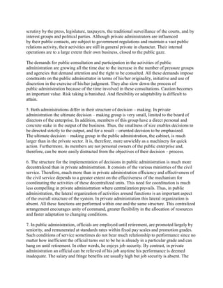 scrutiny by the press, legislature, taxpayers, the traditional surveillance of the courts, and by 
interest groups and political parties. Although private administrators are influenced 
by their public contacts, are subject to government regulations and maintain a vast public 
relations activity, their activities are still in general private in character. Their internal 
operations are to a large extent their own business, closed to the public gaze. 
The demands for public consultation and participation in the activities of public 
administration are growing all the time due to the increase in the number of pressure groups 
and agencies that demand attention and the right to be consulted. All these demands impose 
constraints on the public administrator in terms of his/her originality, initiative and use of 
discretion in the exercise of his/her judgment. They also slow down the process of 
public administration because of the time involved in these consultations. Caution becomes 
an important value. Risk taking is banished. And flexibility or adaptability is difficult to 
attain. 
5. Both administrations differ in their structure of decision – making. In private 
administration the ultimate decision – making group is very small, limited to the board of 
directors of the enterprise. In addition, members of this group have a direct personal and 
concrete stake in the output of the business. Thus, the smallness of size enables decisions to 
be directed strictly to the output, and for a result – oriented decision to be emphasized. 
The ultimate decision – making group in the public administration, the cabinet, is much 
larger than in the private sector. It is, therefore, more unwieldy as a machinery for quick 
action. Furthermore, its members are not personal owners of the public enterprise and, 
therefore, can be more easily distracted from the objectives of their decision – process. 
6. The structure for the implementation of decisions in public administration is much more 
decentralized than in private administration. It consists of the various ministries of the civil 
service. Therefore, much more than in private administration efficiency and effectiveness of 
the civil service depends to a greater extent on the effectiveness of the mechanism for 
coordinating the activities of these decentralized units. This need for coordination is much 
less compelling in private administration where centralization prevails. Thus, in public 
administration, the lateral organization of activities around functions is an important aspect 
of the overall structure of the system. In private administration this lateral organization is 
absent. All these functions are performed within one and the same structure. This centralized 
arrangement encourages unity of command, greater flexibility in the allocation of resources 
and faster adaptation to changing conditions. 
7. In public administration, officials are employed until retirement, are promoted largely by 
seniority, and remunerated at standards rates within fixed pay scales and promotion grades. 
Such conditions of service sometimes do not bear much relationship to performance since no 
matter how inefficient the official turns out to be he is already in a particular grade and can 
hang on until retirement. In other words, he enjoys job security. By contrast, in private 
administration an official can be relieved of his job anytime his performance is deemed 
inadequate. The salary and fringe benefits are usually high but job security is absent. The 
 