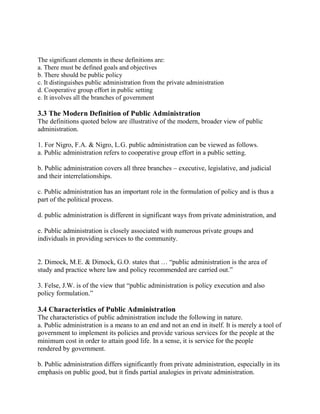 The significant elements in these definitions are: 
a. There must be defined goals and objectives 
b. There should be public policy 
c. It distinguishes public administration from the private administration 
d. Cooperative group effort in public setting 
e. It involves all the branches of government 
3.3 The Modern Definition of Public Administration 
The definitions quoted below are illustrative of the modern, broader view of public 
administration. 
1. For Nigro, F.A. & Nigro, L.G. public administration can be viewed as follows. 
a. Public administration refers to cooperative group effort in a public setting. 
b. Public administration covers all three branches – executive, legislative, and judicial 
and their interrelationships. 
c. Public administration has an important role in the formulation of policy and is thus a 
part of the political process. 
d. public administration is different in significant ways from private administration, and 
e. Public administration is closely associated with numerous private groups and 
individuals in providing services to the community. 
2. Dimock, M.E. & Dimock, G.O. states that … “public administration is the area of 
study and practice where law and policy recommended are carried out.” 
3. Felse, J.W. is of the view that “public administration is policy execution and also 
policy formulation.” 
3.4 Characteristics of Public Administration 
The characteristics of public administration include the following in nature. 
a. Public administration is a means to an end and not an end in itself. It is merely a tool of 
government to implement its policies and provide various services for the people at the 
minimum cost in order to attain good life. In a sense, it is service for the people 
rendered by government. 
b. Public administration differs significantly from private administration, especially in its 
emphasis on public good, but it finds partial analogies in private administration. 
 