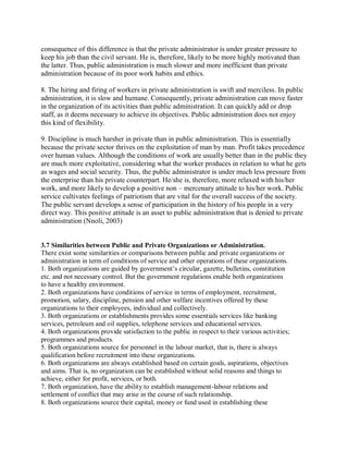 consequence of this difference is that the private administrator is under greater pressure to 
keep his job than the civil servant. He is, therefore, likely to be more highly motivated than 
the latter. Thus, public administration is much slower and more inefficient than private 
administration because of its poor work habits and ethics. 
8. The hiring and firing of workers in private administration is swift and merciless. In public 
administration, it is slow and humane. Consequently, private administration can move faster 
in the organization of its activities than public administration. It can quickly add or drop 
staff, as it deems necessary to achieve its objectives. Public administration does not enjoy 
this kind of flexibility. 
9. Discipline is much harsher in private than in public administration. This is essentially 
because the private sector thrives on the exploitation of man by man. Profit takes precedence 
over human values. Although the conditions of work are usually better than in the public they 
are much more exploitative, considering what the worker produces in relation to what he gets 
as wages and social security. Thus, the public administrator is under much less pressure from 
the enterprise than his private counterpart. He/she is, therefore, more relaxed with his/her 
work, and more likely to develop a positive non – mercenary attitude to his/her work. Public 
service cultivates feelings of patriotism that are vital for the overall success of the society. 
The public servant develops a sense of participation in the history of his people in a very 
direct way. This positive attitude is an asset to public administration that is denied to private 
administration (Nnoli, 2003) 
3.7 Similarities between Public and Private Organizations or Administration. 
There exist some similarities or comparisons between public and private organizations or 
administration in term of conditions of service and other operations of these organizations. 
1. Both organizations are guided by government’s circular, gazette, bulletins, constitution 
etc. and not necessary control. But the government regulations enable both organizations 
to have a healthy environment. 
2. Both organizations have conditions of service in terms of employment, recruitment, 
promotion, salary, discipline, pension and other welfare incentives offered by these 
organizations to their employees, individual and collectively. 
3. Both organizations or establishments provides some essentials services like banking 
services, petroleum and oil supplies, telephone services and educational services. 
4. Both organizations provide satisfaction to the public in respect to their various activities; 
programmes and products. 
5. Both organizations source for personnel in the labour market, that is, there is always 
qualification before recruitment into these organizations. 
6. Both organizations are always established based on certain goals, aspirations, objectives 
and aims. That is, no organization can be established without solid reasons and things to 
achieve, either for profit, services, or both. 
7. Both organization, have the ability to establish management-labour relations and 
settlement of conflict that may arise in the course of such relationship. 
8. Both organizations source their capital, money or fund used in establishing these 
 