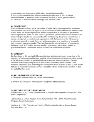 organizations from the people or public (either internally or externally). 
9. Both organizations have internal structure of organization, that is, there is always 
hierarchical mode of operation, chain of command, division of labour, professionalism 
etc. These are so because different people perform different works. 
4.0 CONCLUSION 
From the discussion above, on the comparison of public and private organization, we can say 
that administration which is the organization and direction of human and material resources exist 
in both public and private organizations. Public administration as carried out in government 
owned organizations within the three levels of government (federal, state and local) and with the 
intension to provide efficient services and not for profit making, that private administration is 
carried out in private or jointly owned organizations with the intentions to provide essential 
services and are profit-oriented. However, both organizations have conditions of services for 
their personnel in common market. They both have similar internal structure of organization; 
satisfy the public with various services, activities, programmes and products, guided by 
government circular, constitutions, source for capital or fund from the people etc. 
5.0 SUMMARY 
We have learnt in this unit that Public administration is administration as it is practiced in the 
three tiers of government and its agencies while private administration is that which is practiced 
in the private sector either by an individual or jointly owned businesses ventures. We also 
examined their distinguishing factors as well as those factors they had in common. Their 
formation, objectives, goals and settings are features that should be borne in mind. Also it should 
be borne in mind that where one is service oriented the other is profit oriented and both of them 
are guided by these goals. 
6.0 TUTOR-MARKED ASSIGNMENT 
1. Distinguish between Public and Private Administration. 
2. Mention the similarities between public and private administrations 
7.0 REFERENCES/FURTHER READING 
Adamolekun, L.(1983), Public Administration: A Nigerian and Comparative Perspective. New 
York: Longman Inc. 
Adamolekun, L. (1985), Nigerian Public Administration 1960 – 1980: Perspectives and 
Prospects. Ibadan: Heinemann. 
Adebayo, A. (1992), Principles and Practice of Public Administration in Nigeria. Ibadan: 
Spectrum Books Ltd. 
 