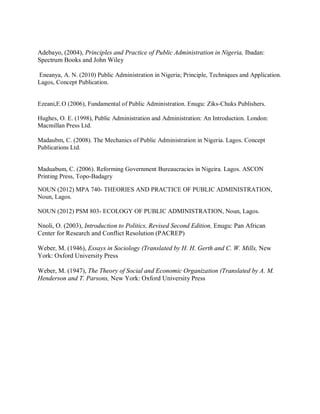 Adebayo, (2004), Principles and Practice of Public Administration in Nigeria, Ibadan: 
Spectrum Books and John Wiley 
Eneanya, A. N. (2010) Public Administration in Nigeria; Principle, Techniques and Application. 
Lagos, Concept Publication. 
Ezeani,E.O (2006), Fundamental of Public Administration. Enugu: Ziks-Chuks Publishers. 
Hughes, O. E. (1998), Public Administration and Administration: An Introduction. London: 
Macmillan Press Ltd. 
Madaubm, C. (2008). The Mechanics of Public Administration in Nigeria. Lagos. Concept 
Publications Ltd. 
Maduabum, C. (2006). Reforming Government Bureaucracies in Nigeira. Lagos. ASCON 
Printing Press, Topo-Badagry 
NOUN (2012) MPA 740- THEORIES AND PRACTICE OF PUBLIC ADMINISTRATION, 
Noun, Lagos. 
NOUN (2012) PSM 803- ECOLOGY OF PUBLIC ADMINISTRATION, Noun, Lagos. 
Nnoli, O. (2003), Introduction to Politics, Revised Second Edition, Enugu: Pan African 
Center for Research and Conflict Resolution (PACREP) 
Weber, M. (1946), Essays in Sociology (Translated by H. H. Gerth and C. W. Mills, New 
York: Oxford University Press 
Weber, M. (1947), The Theory of Social and Economic Organization (Translated by A. M. 
Henderson and T. Parsons, New York: Oxford University Press 
 