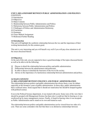 UNIT 2; RELATIONSHIP BETWEEN PUBLIC ADMINISTRATION AND POLITICS 
CONTENTS 
1.0 Introduction 
2.0 Objectives 
3.0 Main Contents 
3.1 Relationship between Public Administration and Politics 
3.2 Dichotomy between Public Administration and Politics 
3.3 Challenges of Politics and Administration Dichotomy 
4.0 Conclusion 
5.0 Summary 
6.0 Tutor Marked Assignment 
7.0 Reference/Further Reading 
1.0 Introduction 
This unit will highlight the symbiotic relationship between the two and the importance of their 
working harmoniously for the common good. 
This unit is very interesting and you will benefit very well if you will pay close attention to all 
the issues discussed therein. 
2.0 Objectives 
At the end of this unit, you are expected to have a good knowledge of the topics discussed herein 
as well as be able to do the following: 
 
Discuss in detail the relationship between politics and public administration. 
Differentiate between the administrators and politicians. 
be able to discuss in detailed the functions of the two to the society. 
Advise on the importance of a harmonious relationship between administration and politics. 
3.0 MAIN CONTENT 
3.1 RELATIONSHIP BETWEEN POLITICS AND PUBLIC ADMINISTRATION 
The relationship between politics and public administration has always been a case for debate 
especially at the formative years of public administration. In those days, public administration 
had a confused status. Some argued that it should not stand alone but should be lumped together 
with political science. 
Even in the Political Science department, it was treated with scorn. Some were of the view that it 
should be grouped with Management Science but there also it could not find its bearing as it was 
swallowed up by many management courses. Finally, it found its bearing when it was accepted 
as Public Administration and to stand on its own and treated as such. 
The relationship between politics and public administration can be viewed from two sides of a 
coin. There are some contenders who feel that there is no distinctive relationships between 
 