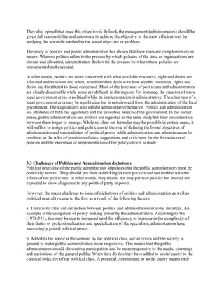 They also opined that once this objective is defined, the management (administrators) should be 
given full responsibility and autonomy to achieve the objective in the most efficient way by 
applying the scientific method to the stated objective or problem. 
The study of politics and public administration has shown that their roles are complementary in 
nature. Whereas politics refers to the process by which policies of the state or organizations are 
chosen and allocated, administration deals with the process by which these policies are 
implemented and executed. 
In other words, politics are more concerned with what available resources, right and duties are 
allocated and to whom and when, administration deals with how wealth, resources, rights and 
duties are distributed to those concerned. Most of the functions of politicians and administrators 
are clearly discernable while some are difficult to distinguish. For instance, the creation of more 
local government areas is political while its implementation is administrative. The chairman of a 
local government area may be a politician but is not divorced from the administration of the local 
government. The Legislatures also exhibit administrative behavior. Politics and administration 
are attributes of both the legislature and the executive branch of the government. In the earlier 
phase, public administration and politics are regarded as the same study but later on distinction 
between them began to emerge. While no clear cut formular may be possible in certain areas, it 
will suffice to assign politics and politicians to the role of defining the broad objectives of 
administration and manipulation of political power while administration and administrators be 
confined to the roles of provision of data, suggestions and criticisms for the formulation of 
policies and the execution or implementation of the policy once it is made. 
3.3 Challenges of Politics and Administration dichotomy 
Political neutrality of the public administrator stipulates that the public administrators must be 
politically neutral. They should put their politicking in their pockets and not meddle with the 
affairs of the politicians. In other words, they should not play partisan politics but instead are 
expected to show allegiance to any political party in power. 
However, the major challenge to issue of dichotomy of politics and administration as well as 
political neutrality came to the fore as a result of the following factors: 
a. There is no clear cut distinction between politics and administration in some instances. An 
example is the usurpation of policy making power by the administrators. According to Wu 
(1978:341), this may be due to increased need for efficiency or increase in the complexity of 
their duties or professionalization and specialization of the specialists; administrators have 
increasingly gained political power. 
b. Added to the above is the demand by the political class, social critics and the society in 
general to make public administration more responsive. This means that the public 
administrators should showactive participation and be more responsive to the needs, yearnings 
and aspirations of the general public. When they do this they have added to social equity to the 
classical objective of the political class. A potential commitment to social equity means their 
 