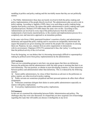 meddling in politics and policy making and this inevitably means that they are not politically 
neutral. 
c. The Public Administrators these days are keenly involved in both the policy-making and 
policy implementation of the people directly involved. The administrators play an active role in 
policy making. According to Appleby (1949), there is no such thing as policy making being 
separate from policy execution. He opines that public administration is policy making and is part 
of political process. Richard (1975:648) shares the same view on this. According to him, 
Administrators are involved in every step of the political process from the technical 
readjustments of previously enacted policies, to the creation and implementation process for a 
completely new and innovative approach to an immediate problem. 
In the same vein Gross (1964), punctured Goodnow’s assertion of policy and administration 
dichotomy and argued that policy making and its execution are inseparably intertwined. He 
argues that purposes are given meaning and content by the people who cooperate in carrying 
them out. Purposes, he says, emanate from an entire organization in interactions 
with its environment. Chapman (1959:275) summarized it thus, that ‘policy’ is nothing more 
than the political activity of the civil servant. 
From the foregoing, we can deduce that it is becoming increasingly difficult to separatepolicy-making 
by political actors from policy implementations by the administrators. 
4.0 Conclusion 
There are two contending groups to note here; one group argues that there are dichotomy 
between the politicians and the administrators while the other group is insisting that there is no 
such dichotomy. The true position, as obtains in most developing countries, is close interaction 
between politics and administration rather than dichotomy. This is evidenced by the following 
reasons: 
Senior public administrators, by virtue of their functions as advisers to the politicians on 
policy matters, are often involved in policy making. 
Public servants are sometimes prejudiced and their personal opinions do affect their official 
assignments. 
Politicians sometimes delegate their duties to senior public administrators especially on 
matters with policy implications. 
Even policy implementation itself has policy implications. 
5.0 Summary 
In this unit we examined the relationship between Public Administration and politics. The 
challenges they face were also discussed. It is hoped that you have acquired a lot of knowledge 
regarding this topic that will enable you discuss it intelligently at any level. 
 