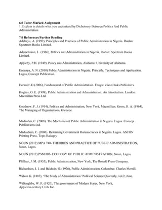 6.0 Tutor Marked Assignment 
1 .Explain in details what you understand by Dichotomy Between Politics And Public 
Administration 
7.0 References/Further Reading 
Adebayo, A. (1992), Principles and Practices of Public Administration in Nigeria. Ibadan: 
Spectrum Books Limited. 
Ademolakun, L. (1986), Politics and Administration in Nigeria, Ibadan: Spectrum Books 
Limited. 
Appleby, P.H. (1949), Policy and Administration, Alabama: University of Alabama. 
Eneanya, A. N. (2010) Public Administration in Nigeria; Principle, Techniques and Application. 
Lagos, Concept Publication. 
Ezeani,E.O (2006), Fundamental of Public Administration. Enugu: Ziks-Chuks Publishers. 
Hughes, O. E. (1998), Public Administration and Administration: An Introduction. London: 
Macmillan Press Ltd. 
Goodnow, F. J. (1914), Politics and Administration, New York, Macmillian. Gross, B. A. (1964), 
The Managing of Organisations, Glencoe. 
Madaubm, C. (2008). The Mechanics of Public Administration in Nigeria. Lagos. Concept 
Publications Ltd. 
Maduabum, C. (2006). Reforming Government Bureaucracies in Nigeira. Lagos. ASCON 
Printing Press, Topo-Badagry 
NOUN (2012) MPA 740- THEORIES AND PRACTICE OF PUBLIC ADMINISTRATION, 
Noun, Lagos. 
NOUN (2012) PSM 803- ECOLOGY OF PUBLIC ADMINISTRATION, Noun, Lagos. 
Pfiffner, J. M. (1935), Public Administration, New York, The Ronald Press Company. 
Richardson, I. I. and Baldwin, S. (1976), Public Administration, Columbus: Charles Merrill. 
Wilson G. (1887), ‘The Study of Administration’ Political Science Quarterly, vol.2, June. 
Willoughby, W. F. (1920), The government of Modern States, New York, 
Appleton-century Crots Inc. 
 