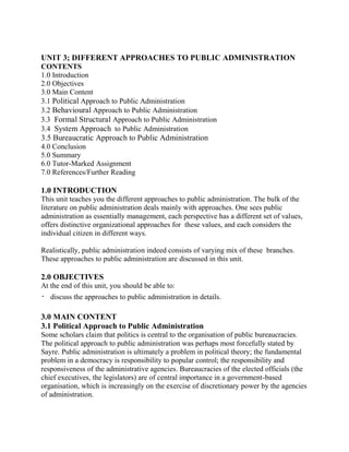 UNIT 3; DIFFERENT APPROACHES TO PUBLIC ADMINISTRATION 
CONTENTS 
1.0 Introduction 
2.0 Objectives 
3.0 Main Content 
3.1 Political Approach to Public Administration 
3.2 Behavioural Approach to Public Administration 
3.3 Formal Structural Approach to Public Administration 
3.4 System Approach to Public Administration 
3.5 Bureaucratic Approach to Public Administration 
4.0 Conclusion 
5.0 Summary 
6.0 Tutor-Marked Assignment 
7.0 References/Further Reading 
1.0 INTRODUCTION 
This unit teaches you the different approaches to public administration. The bulk of the 
literature on public administration deals mainly with approaches. One sees public 
administration as essentially management, each perspective has a different set of values, 
offers distinctive organizational approaches for these values, and each considers the 
individual citizen in different ways. 
Realistically, public administration indeed consists of varying mix of these branches. 
These approaches to public administration are discussed in this unit. 
2.0 OBJECTIVES 
At the end of this unit, you should be able to: 
 discuss the approaches to public administration in details. 
3.0 MAIN CONTENT 
3.1 Political Approach to Public Administration 
Some scholars claim that politics is central to the organisation of public bureaucracies. 
The political approach to public administration was perhaps most forcefully stated by 
Sayre. Public administration is ultimately a problem in political theory; the fundamental 
problem in a democracy is responsibility to popular control; the responsibility and 
responsiveness of the administrative agencies. Bureaucracies of the elected officials (the 
chief executives, the legislators) are of central importance in a government-based 
organisation, which is increasingly on the exercise of discretionary power by the agencies 
of administration. 
 