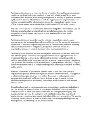 Public administration was anything but devoid of politics. Once public administration is 
considered a political endeavour, emphasis is invariably placed on a different set of 
values than those promoted by the managerial approach. Efficiency in particular becomes 
highly suspect, because it has little to do with the bigger questions of government. The 
political approach to public administration stresses the values of representativeness, 
official responsiveness, and accountability through elected officials to the citizenry. 
These are viewed crucial to constitutional democracy and public administration. One can 
find many examples of governmental reforms aimed at maximising the political 
values of representativeness, responsiveness, and accountability within public 
administration. 
Public administration organised around the political values of representativeness, 
responsiveness, and accountability tends to be different from the managerial approach to 
organisation. Rather than emphasising clear lines of functional specialisation, hierarchy, 
unity neutral administrative competence, the political approach stresses the 
extent and advantages of political pluralism within public administration. 
Under the political approach, the structure of public administration becomes politicised, 
with different groups continually seeking representation. Over lapping missions and 
programmes become common as the administrative structure comes to resemble a 
political party platform that promises something to almost everyone without establishing 
clear priorities for resolving conflicts among them. Agency becomes adversary of agency 
and the resolution of conflict is shifted to the legislature, the office of the chief executive, 
and the courts. 
Moreover, the number of government agencies tends to grow over time, partly in 
response to the political demands of organised interests for representation. This approach 
to administrative organisation has been widely denounced as making government 
unmanageable, costly and inefficient, but as Seidman argues, it persists because 
administrative organisation is frequently viewed as a political question with stress on 
political values. 
The political approach to public administration does not depersonalize the individual as 
does the managerial approach rather, it identifies the individual’s interests as being 
identical to those of others considered to be within the same group or category. For 
example, farmers growing the same crops or located in the same state geopolitical 
subdivisions are considered alike despite individual differences among them. The same is 
true in any number of areas of public administration that are engaged in implementing 
public policies. This tendency fits the political culture. 
 