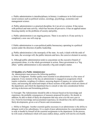 c. Public administration is interdisciplinary in history; it embraces in its fold several 
social sciences such as political science, sociology, psychology, economics and 
management science. 
d. Public administration is a practical discipline, be it an art or a science. It has nexus 
with political and state activity, which has become all pervasive. It has an applied nature 
focusing mainly on the problems of society and polity. 
e. Public administration is an ongoing process. There is no end to it. If one activity is 
completed, a new one will crop up. 
f. Public administration is a non-political public bureaucracy operating in a political 
system under the direction of public leadership. 
g. Public administration is the monopoly of the state. As such, it deals with the ends of 
the state, the sovereign will, the public interests and laws, the coercive element in society. 
h. Although public administration tends to concentrate on the executive branch of 
government alone, it is the whole government in action. Since government is a “big 
affair,” public administration is also naturally a big and complex matter. 
3.5 Qualities of a Public Administrator 
An administrator must possess the following qualities: 
a. Sense of Judgment: Another quality most essential in an administrator is a fine sense of 
judgment. Every moment of the day an administrator is engaged on assignments which 
require evaluation, weighing of evidence, assessing degrees of urgency on various public 
issues, and assessing the mood and temper of those sections of the public which are clients of 
the department, and which the department has to consult or take into consideration before 
arriving at decisions and formulating policies. 
b. Foresight: The Administrator should be able to forecast based on his knowledge and 
experience, the probable consequences of measures proposed for policy. He should, in 
addition, be able to think of likely developments that may arise over the next year or 
two. From his knowledge and accumulated experience, he should have the skill to deduce 
likely developments, given a set of factors and circumstances. 
c. Ability to Delegate: Another essential quality necessary in an administrator is the ability to 
delegate work to his subordinates. It is a mark of poor administration for a top administrator 
to seek to handle by himself all the essential assignments in the department. In the process, 
he will create a bottleneck which will cause endless delays, and he will ruin his own health. 
 
