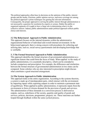 The political approaches often base its decisions on the opinions of the public, interest 
groups and the media. Elections, public opinion surveys, and news coverage are among 
the political approach’s prime techniques for gaining the relevant information. 
Consequently, the proper approach to serving the public interest through administration is 
not necessarily a question for resolution by experts or science. Rather the public or 
organised segments of it ought to have a large role in determining what is in the 
collective interest. Indeed, public administration under political approach reflects public 
choice and interests. 
3.2 The Behavioural Approach to Public Administration 
This approach focuses on the internal dynamics within the administrative 
organizational behavior of individual and overall internal environment. In the 
behavioural approach, there is strong concern with procedures for collecting and 
utilizing data, such as, social survey questionnaire and developing knowledge that 
is verifiable. 
3. 3 The Formal Structural Approach to Public Administration 
This approach identifies the formal structure of governmental administration as a 
significant feature that could form the focus of study. When applied to the study of 
public administration, it is essentially descriptive, which can be extended to 
include comparison and prescription. For example, the differences and similarities 
between the formal structure of governmental administration in two states can be 
compared. Some scholars who are also interested in prescription might discuss 
what constitutes a good structural arrangement. 
3.4 The System Approach to Public Administration 
This approach looks at the entire organization. According to the systems theorists, 
a system is made up of interdependent parts, which interact with the environment 
by importing inputs while exporting outputs in order to maintain a permanent state 
of equilibrium. When applied to public administration, it represents inputs from the 
environment in form of citizens demand for the provision of goods and services. 
The administration of these demands in a conversion process is delivered as 
outputs, such as, orderliness of the society, quantity and quality of goods and 
services, policies, decisions, programmes, projects, etc. These outcomes are further 
looped through feedback within the same cyclical process. 
 
