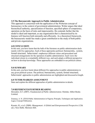 3.5 The Bureaucratic Approach to Public Administration 
This approach is concerned with the application of the Weberian concept of 
bureaucracy in the context of government administration. Weber argues that ideal 
hierarchical authority, specialization of function, specified sphere of competence, 
operation on the basis of rules and impersonality. He contends further that the 
model is ideal and important, as any organization that is characterized by its 
features will function both rationally and efficiently. As a theoretical framework, 
the bureaucratic model has made a great contribution to the study of both public 
and private organizations. 
4.0 CONCLUSION 
In this unit, you have learnt that the bulk of the literature on public administration deals 
mainly with five approaches. Each of these approaches-political, bureaucratic, system, 
formal structural, behavioural emphasises different values and procedural and 
structural arrangements for the operation of public administration. Each views the 
individual citizen in a remarkably different way, and each adopts a different perspective 
on how to develop knowledge. These approaches are embedded in our political culture. 
5.0 SUMMARY 
In this unit, you have learnt about different five approaches to public administration in 
any given political system. The political, bureaucratic, system, formal structural, 
behavioural approaches to public administration are highlighted and discussed at length. 
6.0 TUTOR-MARKED ASSIGNMENT 
State and explain the different approaches of public administration in details. 
7.0 REFERENCES/FURTHER READING 
Ekwealor, E.F. (2007). Fundamental of Public Administration. Onitsha: Abbot Books 
Limited. 
Eneanya, A. N. (2010) Public Administration in Nigeria; Principle, Techniques and Application. 
Lagos, Concept Publication. 
Koontz, H.; et al. (2008). Management: A Global and Entrepreneurial Perspective (12th 
ed.). New Delhi. McGraw-Hill. 
 