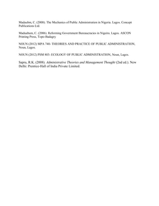 Madaubm, C. (2008). The Mechanics of Public Administration in Nigeria. Lagos. Concept 
Publications Ltd. 
Maduabum, C. (2006). Reforming Government Bureaucracies in Nigeira. Lagos. ASCON 
Printing Press, Topo-Badagry 
NOUN (2012) MPA 740- THEORIES AND PRACTICE OF PUBLIC ADMINISTRATION, 
Noun, Lagos. 
NOUN (2012) PSM 803- ECOLOGY OF PUBLIC ADMINISTRATION, Noun, Lagos. 
Sapru, R.K. (2008). Administrative Theories and Management Thought (2nd ed.). New 
Delhi: Prentice-Hall of India Private Limited. 
 