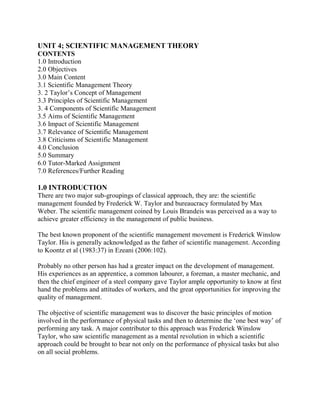 UNIT 4; SCIENTIFIC MANAGEMENT THEORY 
CONTENTS 
1.0 Introduction 
2.0 Objectives 
3.0 Main Content 
3.1 Scientific Management Theory 
3. 2 Taylor’s Concept of Management 
3.3 Principles of Scientific Management 
3. 4 Components of Scientific Management 
3.5 Aims of Scientific Management 
3.6 Impact of Scientific Management 
3.7 Relevance of Scientific Management 
3.8 Criticisms of Scientific Management 
4.0 Conclusion 
5.0 Summary 
6.0 Tutor-Marked Assignment 
7.0 References/Further Reading 
1.0 INTRODUCTION 
There are two major sub-groupings of classical approach, they are: the scientific 
management founded by Frederick W. Taylor and bureaucracy formulated by Max 
Weber. The scientific management coined by Louis Brandeis was perceived as a way to 
achieve greater efficiency in the management of public business. 
The best known proponent of the scientific management movement is Frederick Winslow 
Taylor. His is generally acknowledged as the father of scientific management. According 
to Koontz et al (1983:37) in Ezeani (2006:102). 
Probably no other person has had a greater impact on the development of management. 
His experiences as an apprentice, a common labourer, a foreman, a master mechanic, and 
then the chief engineer of a steel company gave Taylor ample opportunity to know at first 
hand the problems and attitudes of workers, and the great opportunities for improving the 
quality of management. 
The objective of scientific management was to discover the basic principles of motion 
involved in the performance of physical tasks and then to determine the ‘one best way’ of 
performing any task. A major contributor to this approach was Frederick Winslow 
Taylor, who saw scientific management as a mental revolution in which a scientific 
approach could be brought to bear not only on the performance of physical tasks but also 
on all social problems. 
 